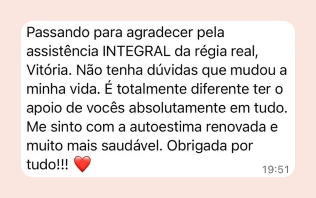 Mensagem de participante: “Passando para agradecer pela assistência INTEGRAL da Régia Real, Vitória. Não tenha dúvidas que mudou a minha vida. É totalmente diferente ter o apoio de vocês absolutamente em tudo. Me sinto com a autoestima renovada e muito mais saudável. Obrigada por tudo!”