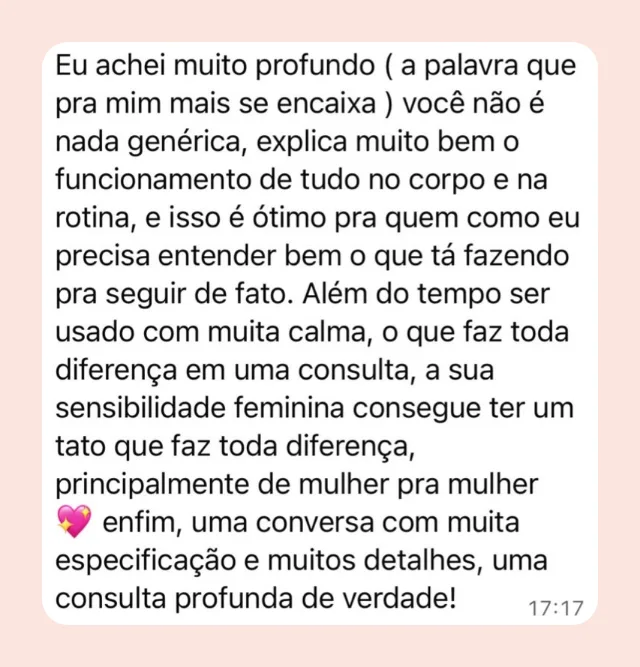 Mensagem de participante: “Eu achei muito profundo — a palavra que pra mim mais se encaixa. Você não é nada genérica, explica muito bem o funcionamento de tudo no corpo e na rotina, e isso é ótimo pra quem como eu precisa entender bem o que tá fazendo pra seguir de fato. A sua sensibilidade feminina consegue ter um tato que faz toda diferença, principalmente de mulher pra mulher.”