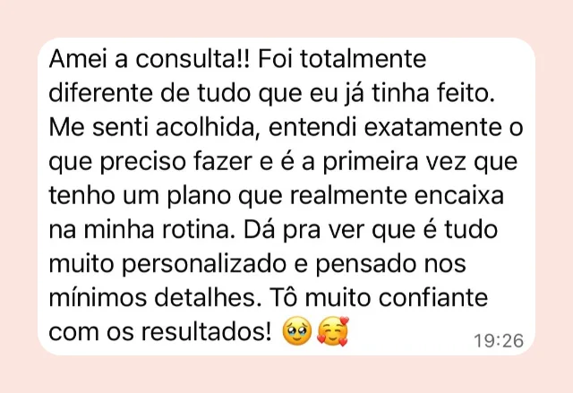 Mensagem de participante: “Amei a consulta! Foi totalmente diferente de tudo que eu já tinha feito. Me senti acolhida, entendi exatamente o que preciso fazer e é a primeira vez que tenho um plano que realmente encaixa na minha rotina. Dá pra ver que é tudo muito personalizado e pensado nos mínimos detalhes.”